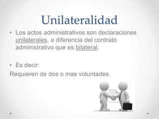 Unilateralidad
• Los actos administrativos son declaraciones
  unilaterales, a diferencia del contrato
  administrativo que es bilateral.

• Es decir:
Requieren de dos o mas voluntades.
 