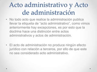 Acto administrativo y Acto
      de administración
• No todo acto que realice la administración publica
  llevar la etiqueta de “acto administrativo”, como vimos
  anteriormente hay excepciones, es por esto que la
  doctrina hace una distinción entre actos
  administrativos y actos de administración.

• El acto de administración no produce ningún efecto
  jurídico con relación a terceros, por ello de que este
  no sea considerado acto administrativo.
 