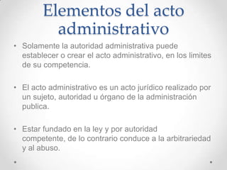 Elementos del acto
          administrativo
• Solamente la autoridad administrativa puede
  establecer o crear el acto administrativo, en los limites
  de su competencia.

• El acto administrativo es un acto jurídico realizado por
  un sujeto, autoridad u órgano de la administración
  publica.

• Estar fundado en la ley y por autoridad
  competente, de lo contrario conduce a la arbitrariedad
  y al abuso.
 