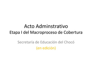 Acto Adminstrativo
Etapa I del Macroproceso de Cobertura

    Secretaría de Educación del Chocó
               (en edición)
 