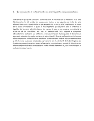 5. Que esos supuestos de hecho concuerden con la norma y con los presupuestos de hecho.
Todo ello es lo que puede conducir a la manifestación de voluntad que se materializa en el Acto
Administrativo. En tal sentido, los presupuestos fácticos o los supuestos de hecho del acto
administrativo son la causa o motivo de que, en cada caso, el acto se dicte. Este requisito de fondo
de los actos administrativos es quizás el más importante que se prevén para el control de la
legalidad de los actos administrativos a los efectos de que no se convierta en arbitraria la
actuación de un funcionario. Por ello, la Administración está obligada a comprobar
adecuadamente los hechos y a calificarlos para subsumirlos en el presupuesto de derecho que
autoriza la actuación. No puede, por tanto, la Administración, dictar actos fundados en hechos que
no ha comprobado. La necesidad de comprobar los hechos como base de la acción administrativa
y del elemento causa está establecida expresamente en el artículo 69 de la Ley Orgánica de
Procedimientos Administrativos, quien señala que en el procedimiento sumario la administración
deberá comprobar de oficio la verdad de los hechos y demás elementos de juicio necesarios para el
esclarecimiento del asunto.
 