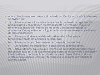  Ahora bien, tomando en cuenta el radio de acción, los actos administrativos
se dividen en:
 1) Actos internos – los cuales tiene eficacia dentro de la organización
administrativa y no producen efectos respecto de terceros. Los que se
refieren a la regulación interna de los actos y procedimientos de la
administración y que tienden a lograr un funcionamiento regular y eficiente
de ella, comprenden:
 a) Actos que aluden a medidas de orden y disciplina para el
funcionamiento de las unidades burocráticas.
 b) Actos que deben observarse en el despacho de asuntos.
 c) Curriculares, instrucciones y disposiciones administrativas.
 2) Actos externos: Aquellos que realizan las autoridades fundamentales
del Estado, esto es, a las que corresponde prestar los servicios a su cargo y
los de ordenar o controlar la acción de los particulares. Estos producen
efectos con relación a terceros, y forman una importante actividad de la
administración.
 