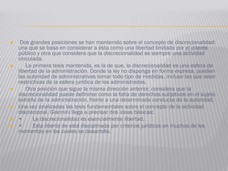  Dos grandes posiciones se han mantenido sobre el concepto de discrecionalidad:
una que se basa en considerar a ésta como una libertad limitada por el interés
público y otra que considera que la discrecionalidad es siempre una actividad
vinculada.
 La primera tesis mantenida, es la de que, la discrecionalidad es una esfera de
libertad de la administración. Donde la ley no disponga en forma expresa, pueden
las autoridad de administrativas tomar todo tipo de medidas, incluso las que sean
restrictivas de la esfera jurídica de los administrados.
 Otra posición que sigue la misma dirección anterior, considera que la
discrecionalidad puede definirse como la falta de derechos subjetivos en el sujeto
extraño de la administración, frente a una determinada conducta de la autoridad.
 Una vez analizadas las tesis fundamentales sobre el concepto de la actividad
discrecional, Giannini llega a precisar dos ideas básicas:
 • La discrecionalidad es esencialmente libertad.
 • Esta liberta de está disciplinada por criterios jurídicos en muchos de los
momentos en los cuales se desarrolla.
 