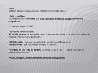  Acto
Del latín actus es la capacidad de realizar determinada acción.
 Acto ---- Jurídico.
Manifestación de la voluntad que crea, transmite, modifica o extingue derechos y
obligaciones.
Un ejemplo es el CONTRATO.
Tiene como características:
Existe la voluntad de las partes ; autor ( persona que realiza un acto jurídico unilateral)
terceros (individuos que participan )
Unilateralidad ( externar una voluntad , por ejemplo el testamento)
Bilateralidad ( dos voluntades ejemplo el contrato)
Fundada en una regla de derecho o jurídica, es decir es reconocido por un
ordenamiento jurídico.
Crea ,Extingue, Modifica Transmite derechos y obligaciones.
 