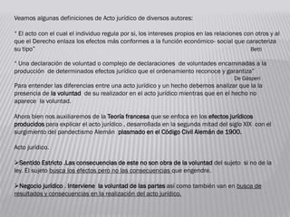 Veamos algunas definiciones de Acto jurídico de diversos autores:
“ El acto con el cual el individuo regula por si, los intereses propios en las relaciones con otros y al
que el Derecho enlaza los efectos más conformes a la función económico- social que caracteriza
su tipo” Betti
“ Una declaración de voluntad o complejo de declaraciones de voluntades encaminadas a la
producción de determinados efectos jurídico que el ordenamiento reconoce y garantiza”
De Gásperi
Para entender las diferencias entre una acto jurídico y un hecho debemos analizar que la la
presencia de la voluntad de su realizador en el acto jurídico mientras que en el hecho no
aparece la voluntad.
Ahora bien nos auxiliaremos de la Teoría francesa que se enfoca en los efectos jurídicos
producidos para explicar el acto jurídico , desarrollada en la segunda mitad del siglo XIX con el
surgimiento del pandectismo Alemán plasmado en el Código Civil Alemán de 1900.
Acto jurídico.
Sentido Estricto .Las consecuencias de este no son obra de la voluntad del sujeto si no de la
ley. El sujeto busca los efectos pero no las consecuencias que engendre.
Negocio jurídico . Interviene la voluntad de las partes así como también van en busca de
resultados y consecuencias en la realización del acto jurídico.
 