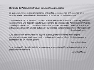 Etimología del Acto Administrativo y características principales.
Ya que entendemos la diferencia radical ente estos conceptos nos enfocaremos en el
estudio del Acto Administrativo de acuerdo a la definición de divisos autores.
“ Una declaración de voluntad , de conocimiento y de juicio, unilateral, concreta y ejecutiva,
que constituya una decisión ejecutoria, que emana de un sujeto : La Administración Publica,
en el ejercicio de una potestad administrativa, que crea, reconoce , modifica, transmite o
extingue una situación jurídica subjetiva y su finalidad es la satisfacción del interés general”
Serra Rojas Andrés
“Una declaración de voluntad del órgano publico, preferentemente de un órgano
administrativo encaminado a producir por vía de autoridad un efecto de derecho para la
satisfacción de un interés general”
García Oviedo Para
“Una declaración de voluntad del un órgano de la administración activa en ejercicio de la
potestad administrativa”
Maria Diez Manuel
 