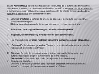 El Acto Administrativo es una manifestación de la voluntad de la autoridad administrativa
competente, fundada y motivada con una finalidad especifica de crear, modificar, transmitir
o extinguir derechos y obligaciones , para la satisfacción de interés general , pudiendo ser
ejecutivo o declarativo. Sus características son:
1) Voluntad Unilateral; al tratarse de un acto de poder, por ejemplo, la expropiación, o
clausura de un negocio.
Bilateral; Acuerdo de dos voluntades, por ejemplo, el contrato administrativo.
2) La voluntad debe originar de un Órgano administrativo competente.
3) Legalidad, fundamentación y motivación como base constitucional.
4) Su finalidad debe ser crear, modificar, transmitir o extinguir derechos y obligaciones .
5) Satisfacción de intereses generales . Ya que en la acción administrativa su interés
radica en el bien de la colectividad.
6) Ejecutivo; En caso de no cumplirse por el sujeto pasivo voluntariamente , las
autoridades pueden exigir el cumplimiento de forma coactiva.
Declarativos; no entrañan ejecución , por ejemplo, licencia de manejo.
7) Situación de derecho .
Concreta o particular y General, pero se pueden presentar ambas en una misma
situación como ejemplo la concesión de servicios públicos.
 