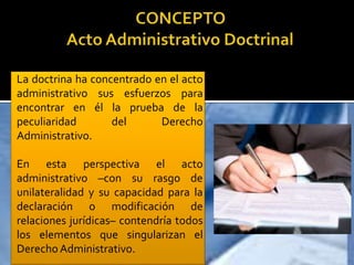 La doctrina ha concentrado en el acto
administrativo sus esfuerzos para
encontrar en él la prueba de la
peculiaridad del Derecho
Administrativo.
En esta perspectiva el acto
administrativo –con su rasgo de
unilateralidad y su capacidad para la
declaración o modificación de
relaciones jurídicas– contendría todos
los elementos que singularizan el
Derecho Administrativo.