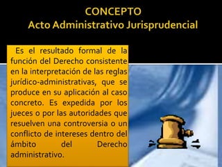 Es el resultado formal de la
función del Derecho consistente
en la interpretación de las reglas
jurídico-administrativas, que se
produce en su aplicación al caso
concreto. Es expedida por los
jueces o por las autoridades que
resuelven una controversia o un
conflicto de intereses dentro del
ámbito del Derecho
administrativo.
 