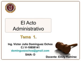 El Acto
Administrativo
Tema 1.Tema 1.
Ing. Víctor Julio Domínguez Ochoa
C.I V-10858141
dominguezochoa@gmail.com
SAIA- D
Docente: Emily Ramírez
 