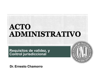 ACTO
ADMINISTRATIVO
Requisitos de validez, y
Control jurisdiccional
Dr. Ernesto Chamorro
 