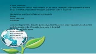 El sector inmobiliario
El sector inmobiliario tienen la particularidad de que, en esencia, una empresa vale lo que valen los activos en
los que ha invertido una cascada de valorización tipica en este sector es la siguiente
Valorizacion de los activpos hecha por un tercero experto
Alquiler
Suelo e inventarios
Subsidiarias
,enos dicuento por el hecho de que los que los activos no son liquidos ( en caso de lequidacion, los activos no se
venderían al precio medio del mercado, sino al precio de demanda.)
Igual a: valor real de los activos
Menos: impuestos
Mas: otros activos
Menos: deuda
Igual a: vañor neto de los activos.
 