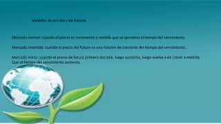 Modelos de precios y de futuros
Mercado normal: cuando el precio se incrementa a medida que se aproxima el tiempo del vencimiento
Mercado invertido: cuando el precio del futuro es una función de creciente del tiempo del vencimiento.
Mercado mixto: cuando el precio de futuro primero decrece, luego aumenta, luego vuelve a de crecer a medida
Que el tiempo del vencimiento aumenta.
 