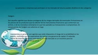 Las personas o empresas que participan en los mercado de futuros pueden dividirse en dos categorías
Hedgers
Son aquellos agentes que desean protegerse de los riesgos derivados de eventuales frutuaciones en
los precios de los productos que los afectan de los instrumentos financieros que conforman sus
activos, o de las monedsas extranjeras en que han pactado sus transacciones o compromisos. En
consecuencia, los hedgers son adversos al riego
Invesionistas en general: son agentes que están dispuestos el riesgo de la variabilidad en los
precios, motivados por las expectativas de realizar una ganancia de capital. El reducido
monto de inversión necesario para operar en este mercado es un incentivo para los
inversionistas que desean actuar en el.
 