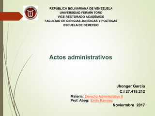 REPÚBLICA BOLIVARIANA DE VENEZUELA
UNIVERSIDAD FERMÍN TORO
VICE RECTORADO ACADÉMICO
FACULTAD DE CIENCIAS JURÍDICAS Y POLÍTICAS
ESCUELA DE DERECHO
Actos administrativos
Jhonger García
C.I 27.418.212
Materia: Derecho Administrativo II
Prof. Abog: Emily Ramirez
Noviermbre 2017
 