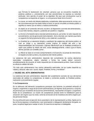 que formula la declaración de voluntad, persona que se encuentra investida de 
poderes públicos y, precisamente, por esa característica no expresa su voluntad 
particular, sino ejercita el poder de su dignidad. De aquí que concluyamos que la 
competencia corresponde al órgano, no a la persona titular de la función”. 
 La causa, en medio del debate objetivista y subjetivista, debe apreciarse la norma y en 
las circunstancias que han dado motivo al acto, lo que es vinculado al interés público y 
significa lo mismo que el motivo o motivos dominantes. 
 El objeto es el contenido del acto, es decir, la disposición concreta del administrador, 
lo que éste manda y dispone, pudiendo ser positivo o negativo. 
 La forma (o formación) de la voluntad administrativa es, por ende, no solo requisito de 
procedimiento, sino la generación de la decisión, de la voluntad, por manera que tiene 
un aspecto formal propiamente dicho y otro material o sustantivo. 
 La finalidad es un elemento dirigido a satisfacer las exigencias del interés público, al 
cual se dirige y su desviación puede originar la nulidad del acto y las 
responsabilidades del funcionario. Expresa Marienhoff que la finalidad constituye la 
razón que justifica la misión del acto, actúa teleológicamente, criterio que el mismo 
afirma coincidir con Cretella Junior. 
 La Moral se basa en el recto comportamiento o la buena fe, la pureza de intenciones, 
el respeto al orden jurídico y la presencia del interés público. 
La existencia del acto administrativo depende del cumplimiento de ciertos elementos 
esenciales: competencia, objeto, voluntad y forma, los cuales deben concurrir 
simultáneamente de acuerdo al modo requerido por el ordenamiento jurídico. Caso contrario 
se afecta la validez del acto. 
“En todo acto administrativo hay ciertos elementos esenciales, de los cuales depende su 
validez y eficacia; ellos son: causa, objeto, finalidad, forma y moralidad”. 
 VALIDEZ DEL ACTO ADMINISTRATIVO 
La existencia del acto administrativo depende del cumplimiento correcto de sus elementos 
esenciales de validez; la competencia, el objeto y contenido posible, la finalidad pública, 
motivación y procedimiento regular. 
1.-La Competencia 
En la definición del elemento competencia participan dos factores: la potestad atribuida al 
órgano u organismo a cargo de la función administrativa y el régimen de la persona o conjunto 
de personas que revestidos de funciones administrativas, representan al órgano u organismo 
titular de la competencia. La noción de competencia precisa tanto la habilitación para la 
actuación del órgano que los dicta, como la corrección en la investidura de dicho órgano por 
las personas físicas. 
Es una atribución para el ejercicio de la autoridad o de la representación jurídica, fijada por la 
ley en forma expresa o virtualmente; o por autorización o delegación tácitamente otorgada, es 
pues, la aptitud legal para realizar el acto. En esencia es expresa e indelegable. 
 