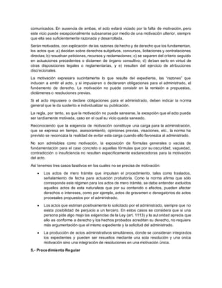 comunicados. En ausencia de ambas, el acto estará viciado por la falta de motivación, pero 
este vicio puede excepcionalmente subsanarse por medio de una motivación ulterior, siempre 
que ella sea suficientemente razonada y desarrollada. 
Serán motivados, con explicación de las razones de hecho y de derecho que los fundamentan, 
los actos que: a) decidan sobre derechos subjetivos, concursos, licitaciones y contrataciones 
directas; b) resuelvan peticiones, recursos y reclamaciones; c) se separen del criterio seguido 
en actuaciones precedentes o dictamen de órgano consultivo; d) deban serlo en virtud de 
otras disposiciones legales o reglamentarias, y e) resulten del ejercicio de atribuciones 
discrecionales. 
La motivación expresara sucintamente lo que resulte del expediente, las “razones” que 
inducen a emitir el acto, y si impusieren o declararen obligaciones para el administrado, el 
fundamento de derecho. La motivación no puede consistir en la remisión a propuestas, 
dictámenes o resoluciones previas. 
Si el acto impusiere o declare obligaciones para el administrado, deben indicar la n orma 
general que le da sustento e individualizar su publicación. 
La regla, por tanto, es que la motivación no puede sanearse, la excepción que el acto pueda 
ser tardíamente motivada, caso en el cual su vicio queda saneado. 
Reconociendo que la exigencia de motivación constituye una carga para la administración, 
que se expresa en tiempo, asesoramiento, opiniones previas, visaciones, etc., la norma ha 
previsto se reconozca la realidad de evitar esta carga cuando ello favorezca al administrado. 
No son admisibles como motivación, la exposición de fórmulas generales o vacías de 
fundamentación para el caso concreto o aquellas fórmulas que por su oscuridad, vaguedad, 
contradicción o insuficiencia no resulten específicamente esclarecedoras para la motivación 
del acto. 
Así tenemos tres casos taxativos en los cuales no se precisa de motivación: 
 Los actos de mero trámite que impulsan el procedimiento, tales como traslados, 
señalamiento de fecha para actuación probatoria. Como la norma afirma que sólo 
corresponde este régimen para los actos de mero trámite, se debe entender excluidos 
aquellos actos de esta naturaleza que por su contenido o efectos, pueden afectar 
derechos o intereses, como por ejemplo, actos de gravamen o denegatorios de actos 
procesales propuestos por el administrado. 
 Los actos que estiman positivamente lo solicitado por el administrado, siempre que no 
exista posibilidad de perjuicio a un tercero. En estos casos se considera que si una 
persona pide algo majo las exigencias de la Ley (art. 1113) y la autoridad aprecia que 
ello es conforme a derecho y los hechos probados acreditan su derecho, no requiere 
más argumentación que el mismo expediente y la solicitud del administrado. 
 La producción de actos administrativos simultáneos, donde se consideran integrados 
los expedientes y pueden ser resueltos mediante una sola resolución y una única 
motivación sino una integración de resoluciones en una motivación única. 
5.- Procedimiento Regular 
 