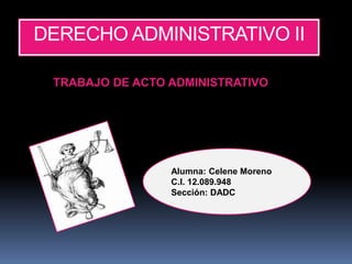 DERECHO ADMINISTRATIVO II
TRABAJO DE ACTO ADMINISTRATIVO
Alumna: Celene Moreno
C.I. 12.089.948
Sección: DADC
 
