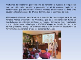 Acabamos de celebrar un pequeño acto de homenaje a nuestras 3 compañeras
que han sido seleccionadas y premiadas en el III concurso regional de
microrrelatos que anualmente convoca Amnistía Internacional. A dicho acto
acudieron los alumnos/as del 3º ciclo de Primaria y el alumnado de ESO.
El acto consistió en una explicación de la finalidad del concurso por parte de José
Antonio Alonso (voluntario de Amnistía), que es la concienciación hacia las
injusticias que se extienden por todos los rincones del mundo (muy relacionado
con el objetivo anual del Colegio, la SENSIBILIDAD por los demás), lectura de los
relatos ganadores, entrega de premios y breve exposición de las actuaciones de
Amnistía Internacional en pro de los Derechos Humanos.

 