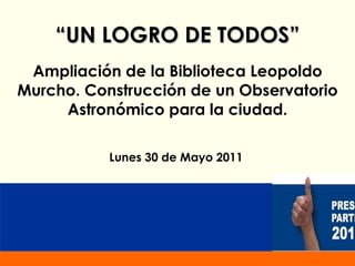 “ UN LOGRO DE TODOS” Ampliación de la Biblioteca Leopoldo Murcho. Construcción de un  Observatorio Astronómico  para la ciudad . Lunes 30 de Mayo 2011 