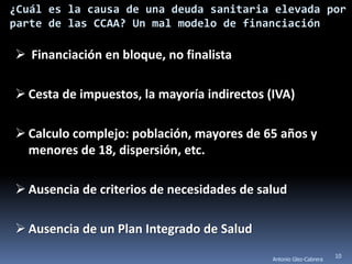 ¿Cuál es la causa de una deuda sanitaria elevada por
parte de las CCAA? Un mal modelo de financiación

 Financiación en bloque, no finalista

 Cesta de impuestos, la mayoría indirectos (IVA)

 Calculo complejo: población, mayores de 65 años y
  menores de 18, dispersión, etc.

 Ausencia de criterios de necesidades de salud

 Ausencia de un Plan Integrado de Salud
                                                                    10
                                             Antonio Glez-Cabrera
 