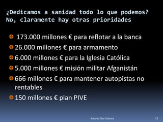¿Dedicamos a sanidad todo lo que podemos?
No, claramente hay otras prioridades

   173.000 millones € para reflotar a la banca
  26.000 millones € para armamento
  6.000 millones € para la Iglesia Católica
  5.000 millones € misión militar Afganistán
  666 millones € para mantener autopistas no
  rentables
  150 millones € plan PIVE

                           Antonio Glez-Cabrera   13
 