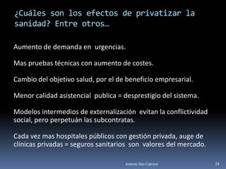 ¿Cuáles son los efectos de privatizar la
sanidad? Entre otros…

Aumento de demanda en urgencias.

Mas pruebas técnicas con aumento de costes.

Cambio del objetivo salud, por el de beneficio empresarial.

Menor calidad asistencial publica = desprestigio del sistema.

Modelos intermedios de externalización evitan la conflictividad
social, pero perpetuán las subcontratas.

Cada vez mas hospitales públicos con gestión privada, auge de
clínicas privadas = seguros sanitarios son valores del mercado.

                                    Antonio Glez-Cabrera          24
 