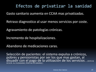 Efectos de privatizar la sanidad
Gasto sanitario aumenta en CCAA mas privatizadas.

Retraso diagnostico al usar menos servicios por coste.

Agravamiento de patologías crónicas.

Incremento de hospitalizaciones.

Abandono de medicaciones caras.

Selección de pacientes: el sistema expulsa a crónicos,
pobres y pensionistas por ser los que mas gastan, al
disuadir con el pago de la utilización de los servicios . (ESTO SE
OCULTA AL CIUDADANO, PERO NO SE IGNORA) )


                                            Antonio Glez-Cabrera   25
 