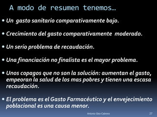 A modo de resumen tenemos…
 Un gasto sanitario comparativamente bajo.

 Crecimiento del gasto comparativamente moderado.

 Un serio problema de recaudación.

 Una financiación no finalista es el mayor problema.

 Unos copagos que no son la solución: aumentan el gasto,
  empeoran la salud de los mas pobres y tienen una escasa
  recaudación.

 El problema es el Gasto Farmacéutico y el envejecimiento
  poblacional es una causa menor.
                                 Antonio Glez-Cabrera   27
 