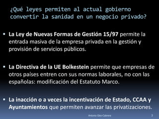 ¿Qué leyes permiten al actual gobierno
  convertir la sanidad en un negocio privado?

 La Ley de Nuevas Formas de Gestión 15/97 permite la
  entrada masiva de la empresa privada en la gestión y
  provisión de servicios públicos.

 La Directiva de la UE Bolkestein permite que empresas de
  otros países entren con sus normas laborales, no con las
  españolas: modificación del Estatuto Marco.

 La inacción o a veces la incentivación de Estado, CCAA y
  Ayuntamientos que permiten avanzar las privatizaciones.
                                 Antonio Glez-Cabrera    3
 