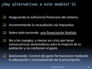¿Hay alternativas a este modelo? Si


 Asegurando la suficiencia financiera del sistema

 Incrementando la recaudación vía impuestos

 Sobre todo teniendo una financiación finalista

 No a los copagos, y menos en crisis por tener
  consecuencias devastadoras para la mayoría de la
  población y no contienen el gasto

 Gestionando: Control del gasto farmacéutico mediante
  la adecuación y racionalización de la prescripción.
                                Antonio Glez-Cabrera   30
 