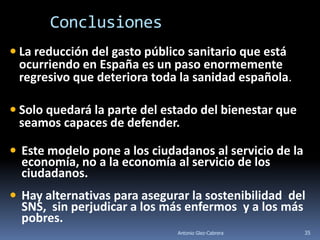 Conclusiones
 La reducción del gasto público sanitario que está
  ocurriendo en España es un paso enormemente
  regresivo que deteriora toda la sanidad española.

 Solo quedará la parte del estado del bienestar que
  seamos capaces de defender.

 Este modelo pone a los ciudadanos al servicio de la
  economía, no a la economía al servicio de los
  ciudadanos.
 Hay alternativas para asegurar la sostenibilidad del
  SNS, sin perjudicar a los más enfermos y a los más
  pobres.
                              Antonio Glez-Cabrera      35
 