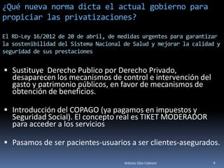 ¿Qué nueva norma dicta el actual gobierno para
propiciar las privatizaciones?

El RD-Ley 16/2012 de 20 de abril, de medidas urgentes para garantizar
la sostenibilidad del Sistema Nacional de Salud y mejorar la calidad y
seguridad de sus prestaciones


 Sustituye Derecho Publico por Derecho Privado,
   desaparecen los mecanismos de control e intervención del
   gasto y patrimonio públicos, en favor de mecanismos de
   obtención de beneficios.

 Introducción del COPAGO (ya pagamos en impuestos y
   Seguridad Social). El concepto real es TIKET MODERADOR
   para acceder a los servicios

 Pasamos de ser pacientes-usuarios a ser clientes-asegurados.

                                       Antonio Glez-Cabrera        4
 