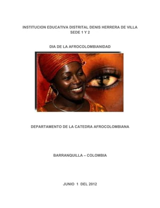 INSTITUCION EDUCATIVA DISTRITAL DENIS HERRERA DE VILLA
                      SEDE 1 Y 2


            DIA DE LA AFROCOLOMBIANIDAD




   DEPARTAMENTO DE LA CATEDRA AFROCOLOMBIANA




              BARRANQUILLA – COLOMBIA




                   JUNIO 1 DEL 2012
 