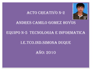acto creativo n-2 Andres camilo gomez hoyos Equipo n-5  tecnologia e informatica I.e.tco.ind.simona duque Año: 2010 