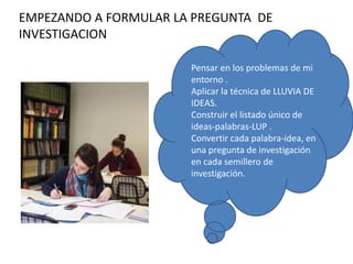 EMPEZANDO A FORMULAR LA PREGUNTA DE
INVESTIGACION
Pensar en los problemas de mi
entorno .
Aplicar la técnica de LLUVIA DE
IDEAS.
Construir el listado único de
ideas-palabras-LUP .
Convertir cada palabra-idea, en
una pregunta de investigación
en cada semillero de
investigación.
 