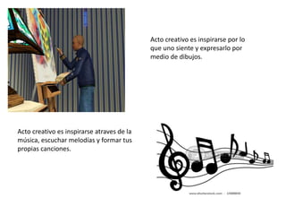 Acto creativo es inspirarse por lo
que uno siente y expresarlo por
medio de dibujos.
Acto creativo es inspirarse atraves de la
música, escuchar melodías y formar tus
propias canciones.
 