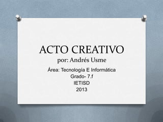 ACTO CREATIVO
por: Andrés Usme
Área: Tecnología E Informática
Grado- 7.f
IETISD
2013
 
