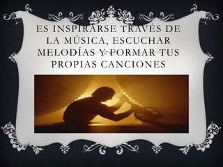 ES INSPIRARSE TRAVÉS DE
LA MÚSICA, ESCUCHAR
MELODÍAS Y FORMAR TUS
PROPIAS CANCIONES
 