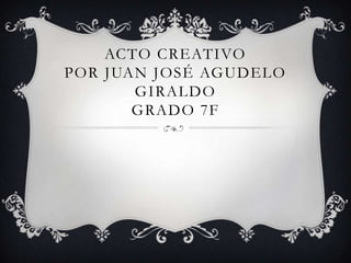 ACTO CREATIVO
POR JUAN JOSÉ AGUDELO
GIRALDO
GRADO 7F
 
