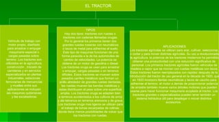 EL TRACTOR Vehiculo de trabajo con motor propio, diseñado para arrastrar o empujar maquinaria especial o cargas pesadas sobre  terreno .Los tractores son utilizados en la agricultura, construcción , trazado de carreteras y en servicios especializados en plantas  industriales, estaciones ferroviarias de mercancías y muelles entre sus  aplicaciones se incluyen las maquinas quitanieves y las excabadoras TIPOS Hay dos tipos: tractores con ruedas o  tractores con cadenas llamadas orugas. Por lo general los primeros tienen dos grandes ruedas traseras con neumáticos o tacos de metal para adherirse al suelo. Este tipo de maquinas funcionan de una forma parecida a la de los automóviles de cambio de velocidades. La potencia se  obtiene de un motor de gasolina o diesel. Los tractores oruga se usan para arrastrar o empujar, cargas pesadas o en terrenos difíciles. Estos tractores se mueven sobre pesados carriles metálicos que forman un  anillo alrededor de grandes ruedas dentadas. las ruedas mueven las bandas metálicas y estas distribuyen el peso sobre una superficie amplia. Los tractores oruga se adaptan bien a terrenos accidentados a los cultivos de arroz y ala labranza en terrenos arenosos y de grava. Los tractores oruga mas ligeros se utilizan para el trabajo de lomas escarpadas de colinas, donde tiene menos posibilidades de volcar que los tractores con ruedas. APLICACIONES Los tractores agrícolas se utilizan para arar, cultivar, seleccionar, o cortar y para mover distintas agrícolas. Su uso a revolucionado la agricultura. la potencia de los tractores modernos ha permitido obtener una productividad con una reducción significativa de  personal. Los primeros tractores agrícolas fueron vehículos de madera a vapor que se movían con ruedas metálicas con tacos. Estos tractores fueron reemplazados con rapidez después de la  introducción del tractor de uso general en la década de 1920, que en 1933 incorporo llantas neumáticas y tacos de caucho para adherirse al terreno. el motor a demás de proporcionar potencia de arrastre también mueve varios árboles motores que pueden  usarse para hacer funcionar maquinaria acoplada al tractor. Los  tractores grandes o especializados pueden tener también un  sistema hidráulica útil para desplegar o mover distintos  accesorios.  