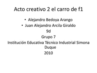 Acto creativo 2 el carro de f1 Alejandro Bedoya Arango Juan Alejandro Arcila Giraldo       9d                                Grupo 7 Institución Educativa Técnico Industrial Simona Duque 2010 