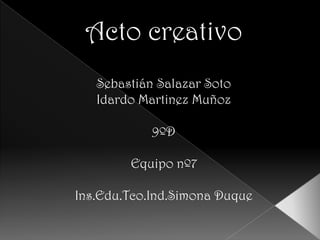 Acto creativo Sebastián Salazar Soto Idardo Martinez Muñoz 9ºD Equipo nº7 Ins.Edu.Tco.Ind.Simona Duque 
