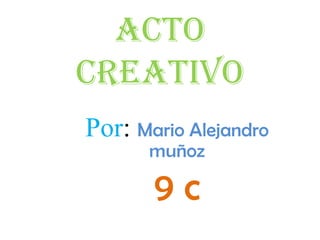 Acto creativo Por: Mario Alejandro muñoz 9 c 