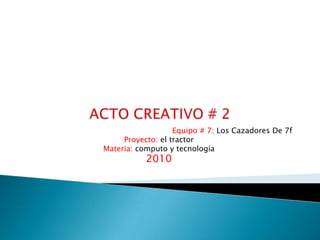 ACTO CREATIVO # 2 Equipo # 7: Los Cazadores De 7f Proyecto: el tractor Materia: computo y tecnología 2010 