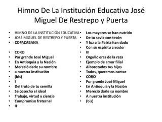 Himno De La Institución Educativa José
         Miguel De Restrepo y Puerta
•   HIMNO DE LA INSTITUCIÓN EDUCATIVA •   Los mayores se han nutrido
•   JOSÉ MIGUEL DE RESTREPO Y PUERTA •    De tu savia con tesón
•   COPACABANA                        •   Y luz a la Patria han dado
                                      •   Con su espíritu creador
•   CORO                              •   III
•   Por grande José Miguel            •   Orgullo eres de la raza
•   En Antioquia y la Nación          •   Ejemplo de amor filial
•   Mereció darle su nombre           •   Alborozados tus hijos
•   a nuestra institución             •   Todos, queremos cantar
•   (bis)                             •   CORO
•   I                                 •   Por grande José Miguel
•   Del fruto de tu semilla           •   En Antioquia y la Nación
•   Se cosecha el ideal               •   Mereció darle su nombre
•   Trabajo, virtud y ciencia         •   A nuestra institución
•   Compromiso fraternal              •   (bis)
•   II
 