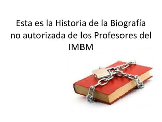 Esta es la Historia de la Biografía
no autorizada de los Profesores del
IMBM
 