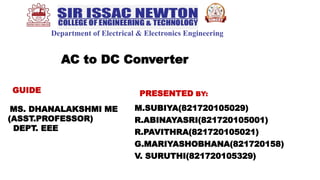Department of Electrical & Electronics Engineering
GUIDE
MS. DHANALAKSHMI ME
(ASST.PROFESSOR)
DEPT. EEE
PRESENTED BY:
M.SUBIYA(821720105029)
R.ABINAYASRI(821720105001)
R.PAVITHRA(821720105021)
G.MARIYASHOBHANA(821720158)
V. SURUTHI(821720105329)
AC to DC Converter
 