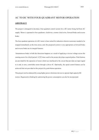 www.smartxbrians.in Whatsapp:8421548635 2020
40 | P a g e
AC TO DC WITH FOUR QUADRANT MOTOR OPERATION
ABSTRACT
The project is designed to develop a four-quadrant control system for a DC motor being fed from AC
supply. Motor is operated in four quadrants: clockwise; counter clock-wise, forward brake and reverse
brake.
The four-quadrant operation of a DC motor is best suited for industries wherein motorsare needed to be
stopped immediately as the time arises; and, this proposed system is very appropriate as forward brake
and reverse brake are its integral features.
Instantaneous brake in both the directions happens as a result of applying a reverse voltage across the
running motor for a brief period. A 555 timer used in the project develops required pulses. Push buttons
are provided for the operation of motor which are interfaced to the circuit that provides an input signal
to it and, in turn, controlsthe motor through a driver IC. Optionally, the speed control feature can be
achieved (but not provided in this project) by push-button operation.
This project can be enhanced by using higher power electronic devices to operate high capacity DC
motors. Regenerative braking for optimizing the power consumption can also be incorporated.
 