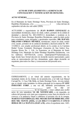 1
ACTO DE EMPLAZAMIENTO A AUDIENCIA DE
CONCILIACION Y NOTIFICACION DE DEMANDA
ACTO NÚMERO_____________
En el Municipio de Santo Domingo Norte, Provincia de Santo Domingo,
República Dominicana, a los _______________ ( ) días del mes de
septiembre del año dos mil veinte (2020).
ACTUANDO a requerimiento de JUAN RAMON GONZALEZ de
nacionalidad dominicana, mayor de edad, soltero, portador de la cédula de
identidad y electoral No. 402-2184913-2; domiciliado y residente en la
Provincia de Santo Domingo Republica Dominicana, quien ha dado poder
para constituirse como abogadas y apoderadas especiales, DR. RAFAEL
ORLANDO CIPRIAN MENDEZ, dominicano, mayor de edad, estado
civil, casado, portador de la cedula de identidad y electoral cedula No. 001-
1112042-4, con estudio profesional abierto en la común en la Carretera
Rafael Tomas Fernández Domínguez (Autopista de San Isidro) Esq.
Eugenio Rivera No. 1, Urb. La Esperanza, en el Municipio de Santo
Domingo Este, Municipio de Santo Domingo Republica Dominicana, con
los teléfonos: 829-936-6128, correo; rafaelciprian1973@hotmail.com,
lugar donde hace formal elección de domicilio nuestra representado; quien
actúa en representación del hoy demandante, quien eligen domicilio mi
requirente para todos los fines y consecuencias del presente acto;
Yo,_________________________________________________________
____________________________________________________________
____________________________________________________________
____________________________________________________________.
EXPRESAMENTE, y en virtud del anterior requerimiento, me he
trasladado dentro de los límites de mi jurisdicción, a la Calle Luis Manuel
Carvajal No. 2, Casa Villa Mella, en Santo Domingo Norte, de esta ciudad,
que es donde están instaladas la oficina principale de la empresa IV LIFE
INDUSTRY CORP, y una vez allí, hablando personalmente con
______________________________, quien me dijo ser
______________________ de mi requerido, y tener calidad para recibir
actos de esta naturaleza; LE HE NOTIFICADO, a mi requerida, en
cabeza del presente acto para que comparezca como fuere de derecho se le
convoca a la audiencia virtual a celebrarse el próximo día de la semana,
MARTES VEINTIDÓS (22) DEL MES DE SEPTIEMBRE DELAÑO
DOS MIL VEINTE (2020), A LAS DIEZ Y CUARENTA Y CINCO
HORAS DE LA MAÑANA (10:45 A.M), sobre el expediente núm. 1443-
 